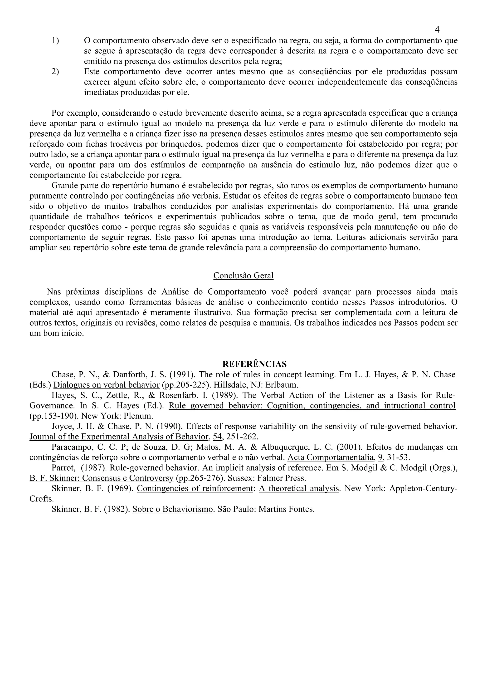 4
      1)       O comportamento observado deve ser o especificado na regra, ou seja, a forma do comportamento que
               se segue à apresentação da regra deve corresponder à descrita na regra e o comportamento deve ser
               emitido na presença dos estímulos descritos pela regra;
      2)       Este comportamento deve ocorrer antes mesmo que as conseqüências por ele produzidas possam
               exercer algum efeito sobre ele; o comportamento deve ocorrer independentemente das conseqüências
               imediatas produzidas por ele.

      Por exemplo, considerando o estudo brevemente descrito acima, se a regra apresentada especificar que a criança
deve apontar para o estímulo igual ao modelo na presença da luz verde e para o estímulo diferente do modelo na
presença da luz vermelha e a criança fizer isso na presença desses estímulos antes mesmo que seu comportamento seja
reforçado com fichas trocáveis por brinquedos, podemos dizer que o comportamento foi estabelecido por regra; por
outro lado, se a criança apontar para o estímulo igual na presença da luz vermelha e para o diferente na presença da luz
verde, ou apontar para um dos estímulos de comparação na ausência do estímulo luz, não podemos dizer que o
comportamento foi estabelecido por regra.
      Grande parte do repertório humano é estabelecido por regras, são raros os exemplos de comportamento humano
puramente controlado por contingências não verbais. Estudar os efeitos de regras sobre o comportamento humano tem
sido o objetivo de muitos trabalhos conduzidos por analistas experimentais do comportamento. Há uma grande
quantidade de trabalhos teóricos e experimentais publicados sobre o tema, que de modo geral, tem procurado
responder questões como - porque regras são seguidas e quais as variáveis responsáveis pela manutenção ou não do
comportamento de seguir regras. Este passo foi apenas uma introdução ao tema. Leituras adicionais servirão para
ampliar seu repertório sobre este tema de grande relevância para a compreensão do comportamento humano.


                                                   Conclusão Geral
     Nas próximas disciplinas de Análise do Comportamento você poderá avançar para processos ainda mais
complexos, usando como ferramentas básicas de análise o conhecimento contido nesses Passos introdutórios. O
material até aqui apresentado é meramente ilustrativo. Sua formação precisa ser complementada com a leitura de
outros textos, originais ou revisões, como relatos de pesquisa e manuais. Os trabalhos indicados nos Passos podem ser
um bom início.


                                                    REFERÊNCIAS
      Chase, P. N., & Danforth, J. S. (1991). The role of rules in concept learning. Em L. J. Hayes, & P. N. Chase
(Eds.) Dialogues on verbal behavior (pp.205-225). Hillsdale, NJ: Erlbaum.
      Hayes, S. C., Zettle, R., & Rosenfarb. I. (1989). The Verbal Action of the Listener as a Basis for Rule-
Governance. In S. C. Hayes (Ed.). Rule governed behavior: Cognition, contingencies, and intructional control
(pp.153-190). New York: Plenum.
      Joyce, J. H. & Chase, P. N. (1990). Effects of response variability on the sensivity of rule-governed behavior.
Journal of the Experimental Analysis of Behavior, 54, 251-262.
      Paracampo, C. C. P; de Souza, D. G; Matos, M. A. & Albuquerque, L. C. (2001). Efeitos de mudanças em
contingências de reforço sobre o comportamento verbal e o não verbal. Acta Comportamentalia, 9, 31-53.
      Parrot, (1987). Rule-governed behavior. An implicit analysis of reference. Em S. Modgil & C. Modgil (Orgs.),
B. F. Skinner: Consensus e Controversy (pp.265-276). Sussex: Falmer Press.
      Skinner, B. F. (1969). Contingencies of reinforcement: A theoretical analysis. New York: Appleton-Century-
Crofts.
      Skinner, B. F. (1982). Sobre o Behaviorismo. São Paulo: Martins Fontes.
 