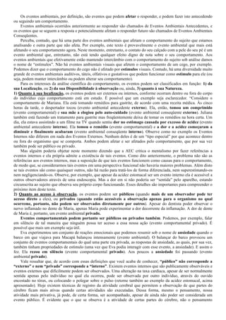Os eventos ambientais, por definição, são eventos que podem afetar o responder, e podem fazer isto antecedendo
ou seguindo um comportamento.
     Eventos ambientais ocorridos anteriormente ao responder são chamados de Eventos Ambientais Antecedentes, e
os eventos que se seguem a resposta e potencialmente afetam o responder futuro são chamados de Eventos Ambientais
Conseqüentes.
     Perceba, contudo, que há uma parte dos eventos ambientais que afetam o comportamento do sujeito que estamos
analisando e outra parte que não afeta. Por exemplo, este texto é provavelmente o evento ambiental que mais está
afetando o seu comportamento agora. Neste momento, entretanto, o contato do seu calçado com a pele do seu pé é um
evento ambiental que, entretanto, não está tendo qualquer efeito digno de nota sobre o seu comportamento. Aos
eventos ambientais que efetivamente estão mantendo intercâmbio com o comportamento do sujeito sob análise damos
o nome de “estímulos”. Não há eventos ambientais visuais que afetem o comportamento de um cego, por exemplo.
Podemos dizer que o comportamento do cego não é afetado por estímulos visuais. Contudo, há uma diversidade muito
grande de eventos ambientais auditivos, táteis, olfativos e gustativos que podem funcionar como estímulo para ele (ou
seja, podem manter intercâmbio ou podem alterar seu comportamento).
     Para os interesses da análise científica do comportamento, os eventos podem ser classificados em função: 1) da
sua Localização, ou 2) da sua Disponibilidade à observação ou, ainda, 3) quanto à sua Natureza.
1) Quanto à sua localização, os eventos podem ser externos ou internos, conforme ocorram dentro ou fora do corpo
do indivíduo cujo comportamento está em estudo. É possível que um exemplo seja esclarecedor. “Considere o
comportamento de Mariana. Ela está tomando remédios para gastrite, de acordo com uma receita médica. Às cinco
horas da tarde, o despertador tocou (evento ambiental antecedente externo). Ela, então, tomou um comprimido
(evento comportamental) e sua mãe a elogiou pelo auto-cuidado (evento ambiental conseqüente externo). Juliana
também está fazendo um tratamento para gastrite mas freqüentemente deixa de tomar os remédios na hora certa. Um
dia, ela estava assistindo a um filme na TV quando sentiu dor no estômago causada por excesso de acidez (evento
ambiental antecedente interno). Ela tomou o remédio (evento comportamental) e a dor e a acidez começaram a
diminuir e finalmente acabaram (evento ambiental conseqüente interno). Observe como no exemplo os Eventos
Internos não diferem em nada dos Eventos Externos. Nenhum deles é de um “tipo especial” por que acontece dentro
ou fora do organismo que se comporta. Ambos podem afetar e ser afetados pelo comportamento, que por sua vez
também pode ser público ou privado.
     Mas alguém poderia objetar neste momento dizendo que a AEC critica o mentalismo por fazer referências a
eventos internos e ela própria admite a existência de tais eventos. Como dito anteriormente, o problema não são as
referências aos eventos internos, mas a suposição de que tais eventos funcionem como causas para o comportamento,
de modo que, se considerarmos tais eventos em uma perspectiva funcional não haveria maiores problemas. Além disto
se tais eventos são como quaisquer outros, não há razão para tratá-los de forma diferenciada, nem superestimando-os
nem negligenciando-os. Observe, por exemplo, que apesar da acidez estomacal ser um evento interno ela é acessível a
outros observadores através de uma endoscopia. Mas a dor em si não poderia ser “sentida” pelo aparelho, estando
circunscrita ao sujeito que observa seu próprio corpo funcionando. Esses detalhes são importantes para compreender o
próximo item deste texto.
2) Quanto ao acesso à observação, os eventos podem ser públicos (quando mais de um observador pode ter
acesso direto a eles), ou privados (quando estão acessíveis a observação apenas para o organismo no qual
ocorreme, portanto, não podem ser observados diretamente por outros). Apesar do dentista poder observar o
nervo inflamado no dente de Maria, apenas Maria pode experimentar a dor decorrente da inflamação. A dor de dente
de Maria é, portanto, um evento ambiental privado.
     Eventos comportamentais podem portanto ser públicos ou privados também. Podemos, por exemplo, falar
em silêncio de tal maneira que ninguém possa ter acesso a essa nossa ação (evento comportamental privado). É
possível que mais um exemplo seja útil.
     Eva experimentou um conjunto de reações emocionais que podemos resumir sob o nome de ansiedade quando o
barco em que viajava para Macapá balançou intensamente (evento ambiental). O balançar do barco provocou um
conjunto de eventos comportamentais do qual uma parte era privada, as respostas de ansiedade, as quais, por sua vez,
também tinham propriedades de estímulo (uma vez que Eva podia interagir com esse evento, a ansiedade). E assim o
fez. Ela rezou em silêncio (evento comportamental privado). Aos poucos a ansiedade foi passando (evento
ambiental privado).
     Vale ressaltar que, de acordo com essas definições que você acaba de conhecer, “público” não corresponde a
“externo” e nem “privado” corresponde a “interno”. Existem eventos internos que são publicamente observáveis e
eventos externos que dificilmente podem ser observados. Uma alteração na taxa cardíaca, apesar de ser normalmente
sentida apenas pelo indivíduo no qual ela ocorreu, pode ser observada por outro indivíduo, através do ouvido
encostado no tórax, ou colocando o polegar sobre o pulso (retorne também ao exemplo da acidez estomacal, acima
apresentado). Hoje existem técnicas de registro da atividade cerebral que permitem a observação de que partes do
cérebro ficam mais ativas quando certas atividades são executadas. Dessa forma, mesmo o pensamento, nossa
atividade mais privativa, já pode, de certa forma, ser acompanhado, apesar de ainda não poder ser considerada um
evento público. É evidente que o que se observa é a atividade de certas partes do cérebro, não o pensamento
 