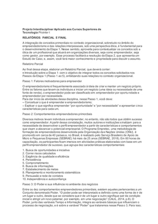 Projeto Interdisciplinar Aplicado aos Cursos Superiores de
Tecnologia Prointer I
RELATÓRIOS: PARCIAL E FINAL
A integração de conceitos primordiais no contexto organizacional, sobretudo no âmbito do
empreendedorismo e das relações interpessoais, sob uma perspectiva ética, é fundamental para
o desenvolvimento da Etapa 1. Nesse sentido, aproveite para contextualizar os conceitos sob a
ótica de um profissional que atuará em organizações diversas, seja como empreendedor, seja
como gestor, por exemplo. Esse processo facilitará a resolução da Etapa 2, que apresenta um
Estudo de Caso, e, assim, você terá maior conhecimento e propriedade para discutir o assunto.
Relatório Parcial
Ao final dessa etapa, elaborar um Relatório Parcial, que deverá conter:
 Introdução sobre a Etapa 1: com o objetivo de integrar todos os conceitos solicitados nos
Passos da Etapa 1 (Passo 1 ao 5), enfatizando suas relações no contexto organizacional.
Passo 1: Fatores motivadores para empreender
O empreendedorismo é frequentemente associado à ideia de criar e manter um negócio próprio.
Entre os fatores que levam os indivíduos a iniciar um negócio (uma ideia ou necessidade de uma
fonte de renda), o empreendedor pode ser classificado em: empreendedor por oportunidade e
empreendedor por necessidade.
Para dar início às atividades dessa disciplina, nesse Passo 1, você deve:
– Conceituar o que é empreender e empreendedorismo;
– Explicar o que significa empreender “por oportunidade” e “por necessidade” e apresentar cinco
características para cada um.
Passo 2: Comportamentos empreendedores primordiais
Diversos motivos levam indivíduos a empreender, no entanto, não são todos que obtêm sucesso
como empreendedor. A partir dessa constatação, muitos autores e instituições sinalizam para a
necessidade de desenvolver o perfil empreendedor a partir de características e comportamentos
que visam a alavancar o potencial empresarial. O Programa Empretec, uma metodologia de
formação de empreendedores desenvolvida pela Organização das Nações Unidas (ONU), é
promovido em cerca de 40 países e, no Brasil, é realizado pelo Serviço Brasileiro de Apoio às
Micro e Pequenas Empresas (SEBRAE) há mais de 25 anos (SEBRAE, 2018). Em 60 horas de
capacitação, os participantes ficam imersos em atividades práticas elaboradas com base em um
perfil empreendedor de sucesso, que agrupa dez características comportamentais:
1. Busca de oportunidades e iniciativa
2. Correr riscos calculados
3. Exigência de qualidade e eficiência
4. Persistência
5. Comprometimento
6. Busca de informações
7. Estabelecimento de metas
8. Planejamento e monitoramento sistemáticos
9. Persuasão e rede de contatos
10. Independência e autoconfiança
Passo 3: O Poder e sua influência no ambiente dos negócios
Entre os dez comportamentos empreendedores primordiais, existem aqueles pertencentes a um
Conjunto denominado Poder. “O poder pode ser interpretado e definido como uma forma de ir de
um lugar a outro, desde que se considere que ir de um lugar a outro signifique sair da condição
inicial e atingir um novo patamar, por exemplo, em uma negociação” (CALIL, 2014, p.8). O
Poder, junto das variáveis Tempo e Informação, integra as variáveis básicas que influenciam o
processo de negociação, e é sobre a variável “Poder” que trataremos nesse Passo 3. Para isso,
 