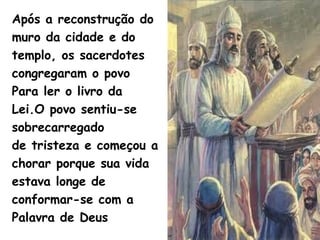 Após a reconstrução do
muro da cidade e do
templo, os sacerdotes
congregaram o povo
Para ler o livro da
Lei.O povo sentiu-se
sobrecarregado
de tristeza e começou a
chorar porque sua vida
estava longe de
conformar-se com a
Palavra de Deus
 