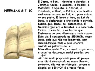 E Jesua, e Bani, Neemias e Sereias, e
Jamim,e Acube, e Sabetai, e Hodias, e
Maaséias, e Quelita, e Azarias, e
Jozabade, e Hanã, e Pelaías, e os levitas
ensinavam ao povo na Lei; e o povo estava
no seu posto. E leram o livro, na Lei de
Deus, e declarando e explicando o sentido,
faziam que, lendo, se entendesse. E
Neemias (que era o tirsata), e o sacerdote
Esdras, o escriba, e os levitas que
Ensinavam ao povo disseram a todo o povo:
Este dia é consagrado ao SENHOR, vosso
Deus, pelo que não vos lamenteis, nem
choreis.Porque todo o povo chorava,
ouvindo as palavras da Lei.
Disse-lhes mais: Ide, e comei as gorduras,
e bebei as doçuras,e enviai porções aos
que
não têm nada preparado para si; porque
esse dia é consagrado ao nosso Senhor;
portanto, não vos entristeçais, porque a
alegria do SENHOR é a vossa força.
NEEMIAS 8:7-10
 