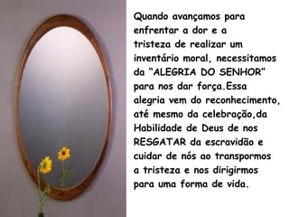 Quando avançamos para
enfrentar a dor e a
tristeza de realizar um
inventário moral, necessitamos
da “ALEGRIA DO SENHOR”
para nos dar força.Essa
alegria vem do reconhecimento,
até mesmo da celebração,da
Habilidade de Deus de nos
RESGATAR da escravidão e
cuidar de nós ao transpormos
a tristeza e nos dirigirmos
para uma forma de vida.
 