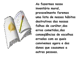 Ao fazermos nosso
inventário moral,
provavelmente faremos
uma lista de nossos hábitos
destrutivos das nossas
falhas de caráter,dos
erros cometidos,das
conseqüências de escolhas
erradas com as quais
convivemos agora e dos
danos que causamos a
outras pessoas.
 
