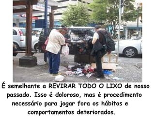 É semelhante a REVIRAR TODO O LIXO de nosso
passado. Isso é doloroso, mas é procedimento
necessário para jogar fora os hábitos e
comportamentos deteriorados.
 