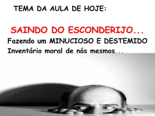 TEMA DA AULA DE HOJE:
SAINDO DO ESCONDERIJO...
Fazendo um MINUCIOSO E DESTEMIDO
Inventário moral de nós mesmos...
 