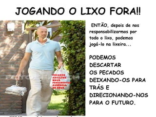 JOGANDO O LIXO FORA!!
ENTÃO, depois de nos
responsabilizarmos por
todo o lixo, podemos
jogá-lo na lixeira...
PODEMOS
DESCARTAR
OS PECADOS
DEIXANDO-OS PARA
TRÁS E
DIRECIONANDO-NOS
PARA O FUTURO.
PECADOS
ADICÇÕES
MAUS
PENSAMENTOS
AUSÊNCIA
DE DEUS
 