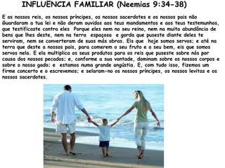 INFLUÊNCIA FAMILIAR (Neemias 9:34-38)
E os nossos reis, os nossos príncipes, os nossos sacerdotes e os nossos pais não
Guardaram a tua lei e não deram ouvidos aos teus mandamentos e aos teus testemunhos,
que testificaste contra eles Porque eles nem no seu reino, nem na muita abundância de
bens que lhes deste, nem na terra espaçosa e gorda que puseste diante deles te
serviram, nem se converteram de suas más obras. Eis que hoje somos servos; e até na
terra que deste a nossos pais, para comerem o seu fruto e o seu bem, eis que somos
servos nela. E ela multiplica os seus produtos para os reis que puseste sobre nós por
causa dos nossos pecados; e, conforme a sua vontade, dominam sobre os nossos corpos e
sobre o nosso gado; e estamos numa grande angústia. E, com tudo isso, fizemos um
firme concerto e o escrevemos; e selaram-no os nossos príncipes, os nossos levitas e os
nossos sacerdotes.
 