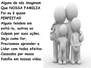 Alguns de nós imaginam
Que NOSSA FAMILIA
Foi ou é quase
PERFEITA!!!
Alguns tendem em
evitá-la, outros as
Culpam por suas ações.
Seja como for,
Precisamos aprender a
Lidar com todos efeitos
Causados por nossa
família em nossas vidas.
 