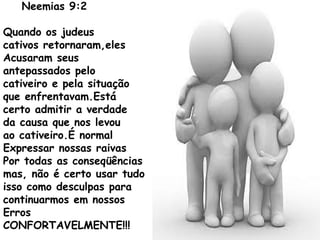 Neemias 9:2
Quando os judeus
cativos retornaram,eles
Acusaram seus
antepassados pelo
cativeiro e pela situação
que enfrentavam.Está
certo admitir a verdade
da causa que nos levou
ao cativeiro.É normal
Expressar nossas raivas
Por todas as conseqüências
mas, não é certo usar tudo
isso como desculpas para
continuarmos em nossos
Erros
CONFORTAVELMENTE!!!
 