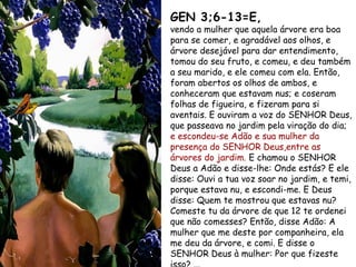 GEN 3;6-13=E,
vendo a mulher que aquela árvore era boa
para se comer, e agradável aos olhos, e
árvore desejável para dar entendimento,
tomou do seu fruto, e comeu, e deu também
a seu marido, e ele comeu com ela. Então,
foram abertos os olhos de ambos, e
conheceram que estavam nus; e coseram
folhas de figueira, e fizeram para si
aventais. E ouviram a voz do SENHOR Deus,
que passeava no jardim pela viração do dia;
e escondeu-se Adão e sua mulher da
presença do SENHOR Deus,entre as
árvores do jardim. E chamou o SENHOR
Deus a Adão e disse-lhe: Onde estás? E ele
disse: Ouvi a tua voz soar no jardim, e temi,
porque estava nu, e escondi-me. E Deus
disse: Quem te mostrou que estavas nu?
Comeste tu da árvore de que 12 te ordenei
que não comesses? Então, disse Adão: A
mulher que me deste por companheira, ela
me deu da árvore, e comi. E disse o
SENHOR Deus à mulher: Por que fizeste
 