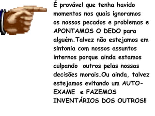 É provável que tenha havido
momentos nos quais ignoramos
os nossos pecados e problemas e
APONTAMOS O DEDO para
alguém.Talvez não estejamos em
sintonia com nossos assuntos
internos porque ainda estamos
culpando outros pelas nossas
decisões morais.Ou ainda, talvez
estejamos evitando um AUTO-
EXAME e FAZEMOS
INVENTÁRIOS DOS OUTROS!!
 