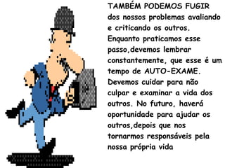 TAMBÉM PODEMOS FUGIR
dos nossos problemas avaliando
e criticando os outros.
Enquanto praticamos esse
passo,devemos lembrar
constantemente, que esse é um
tempo de AUTO-EXAME.
Devemos cuidar para não
culpar e examinar a vida dos
outros. No futuro, haverá
oportunidade para ajudar os
outros,depois que nos
tornarmos responsáveis pela
nossa própria vida
 
