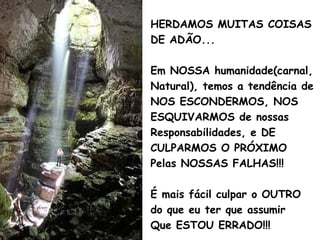 HERDAMOS MUITAS COISAS
DE ADÃO...
Em NOSSA humanidade(carnal,
Natural), temos a tendência de
NOS ESCONDERMOS, NOS
ESQUIVARMOS de nossas
Responsabilidades, e DE
CULPARMOS O PRÓXIMO
Pelas NOSSAS FALHAS!!!
É mais fácil culpar o OUTRO
do que eu ter que assumir
Que ESTOU ERRADO!!!
 