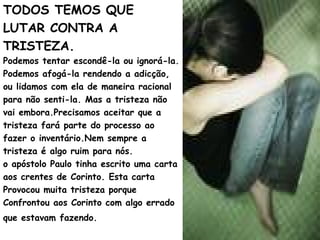 TODOS TEMOS QUE
LUTAR CONTRA A
TRISTEZA.
Podemos tentar escondê-la ou ignorá-la.
Podemos afogá-la rendendo a adicção,
ou lidamos com ela de maneira racional
para não senti-la. Mas a tristeza não
vai embora.Precisamos aceitar que a
tristeza fará parte do processo ao
fazer o inventário.Nem sempre a
tristeza é algo ruim para nós.
o apóstolo Paulo tinha escrito uma carta
aos crentes de Corinto. Esta carta
Provocou muita tristeza porque
Confrontou aos Corinto com algo errado
que estavam fazendo.
 