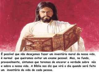 É possível que não desejemos fazer um inventário moral da nossa vida,
é normal que queiramos evitar um exame pessoal. Mas, no fundo,
provavelmente, sintamos que teremos de encarar a verdade sobre nós
e sobre a nossa vida. A Bíblia nos diz que virá o dia quando será feito
um inventário da vida de cada pessoa.
 