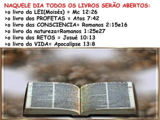 NAQUELE DIA TODOS OS LIVROS SERÃO ABERTOS:
>o livro da LEI(Moisés) = Mc 12:26
>o livro dos PROFETAS = Atos 7:42
>o livro das CONSCIENCIA= Romanos 2:15e16
>o livro da natureza=Romanos 1:25e27
>o livro dos RETOS = Josué 10:13
>o livro da VIDA= Apocalipse 13:8
 