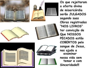 Os que rejeitaram
a oferta divina
de misericórdia
serão JULGADOS
segundo suas
Obras registradas
“NOS LIVROS”
ter convicção de
Que NOSSOS
PECADOS estão
COBERTOS pelo
sangue de Jesus,
nos ajuda a
examinar
nossa vida sem
temor e com
Sinceridade!!!
 