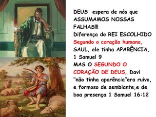 DEUS espera de nós que
ASSUMAMOS NOSSAS
FALHAS!!!
Diferença do REI ESCOLHIDO
Segundo o coração humano,
SAUL, ele tinha APARÊNCIA,
1 Samuel 9
MAS O SEGUNDO O
CORAÇÃO DE DEUS, Davi
“não tinha aparência”era ruivo,
e formoso de semblante,e de
boa presença 1 Samuel 16:12
 