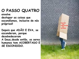 O PASSO QUATRO
envolve
destapar as coisas que
escondíamos, inclusive de nós
próprios!!
Depois que ADÃO E EVA, se
esconderam, porque
desobedeceram
A Deus,desde então, os seres
humanos tem ACOBERTADO E
SE ESCONDIDO.
Segredos
são
FORTALEZAS
DE
SATANÁS
 