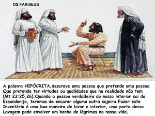 A palavra HIPÓCRITA,descreve uma pessoa que pretende uma pessoa
Que pretende ter virtudes ou qualidades que na realidade não tem
(Mt 23:25,26).Quando a pessoa verdadeira do nosso interior sai do
Esconderijo, teremos de encarar alguma outra sujeira.Fazer este
Inventário é uma boa maneira de lavar o interior, uma parte dessa
Lavagem pode envolver um banho de lágrimas na nossa vida.
OS FARISEUS
 