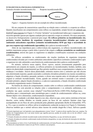 FUNDAMENTOS DA PSICOLOGIA EXPERIMENTAL                                                                                         2
Estímulo eliciador incondicionado (Si)               Resposta incondicionada (Ri)


               Gotas de Limão                                                Salivar


        Figura 1 - Esquema ilustrativo de um exemplo de reflexo incondicionado.

      Há um conjunto de características específicas na relação entre o estímulo e a resposta no reflexo.
Quando classificamos um comportamento como reflexo ou respondente, sempre haverá um estímulo que
ELICIA2 uma resposta (ver Figura 1). O termo "primário" ou incondicional indica que o organismo não
necessita aprender (passar por alguma condição prévia especial) a reagir ao estímulo. Ele nasce preparado,
ou desenvolve biologicamente o potencial para reagir. Os reflexos primários ou incondicionados são,
portanto, reações imediatas do organismo (respostas incondicionadas) eliciadas por eventos
ambientais antecedentes específicos (estímulos incondicionados) SEM que haja a necessidade de
que essa resposta seja condicionada (aprendida), daí a palavra incondicionado3).
        Além de sua importância para a sobrevivência dos organismos, os reflexos incondicionados são
também importantes porque a partir deles é possível dar origem a reflexos secundários ou condicionais
(condicionados), através dos quais os organismos se adaptam a modificações ocasionais nas condições
ambientais.
        Os reflexos secundários ou condicionados são reações imediatas do organismo (respostas
condicionadas) eliciadas por eventos ambientais antecedentes específicos (estímulos condicionados) após
o organismo ter sido submetido a uma história de condicionamento (daí a palavra condicionado4).
        Os animais, inclusive nossa espécie, Homo sapiens, nascem extremamente preparados para
apresentarem um conjunto de reações, os reflexos primários ou incondicionados; herdam, também, uma
espécie de plasticidade comportamental que lhes permite modificar esses comportamentos e adaptar-se às
mudanças e novidades. Através dessa plasticidade, estímulos neutros (isto é, estímulos que não eliciam
uma determinada resposta), quando associados a estímulos eliciadores primários (ou mesmo secundários),
adquirem a função eliciadora, passando, portanto, a eliciar uma resposta antes só eliciada pelo estímulo
original (o estímulo incondicionado). Assim, quando um estímulo neutro é associado a um estímulo
eliciador primário, adquire função eliciadora e, a cada novo pareamento, a função eliciadora condicionada
do estímulo originalmente neutro é fortalecida.
        Na história da ciência do comportamento, estudos sobre os reflexos condicionados estabeleceram
pela primeira vez com precisão as relações entre o comportamento e os estímulos ambientais, e as
condições nas quais ocorrem essas relações5. Ivan Petrovich Pavlov (1849-1936), fisiólogo russo,
contribuiu para a sistematização uma metodologia para o estudo do condicionamento reflexo ou, como
Skinner depois veio a denominar, condicionamento respondente.
        Pavlov, estudando a atividade digestiva nos cães, observou que, como outros cientistas já haviam
descrito, certos ácidos diluídos ou comida postos na boca de um cachorro faminto eram logo
acompanhados de um fluxo de saliva produzida pelas glândulas apropriadas (Keller & Schoenfeld, 1974,
p. 31), o que se constitui no reflexo salivar já amplamente conhecido na época (ver Figura 2). Entretanto,
observou também que o animal salivava antes mesmo da comida chegar-lhe à boca. Salivava quando
2 É muito importante que você aprenda a usar adequadamente o termo "elicia". A palavra eliciar significa fazer sair, expulsar. Na
Análise do Comportamento ela é um termo técnico que significa provoca, produz de acordo com as leis do reflexo", como
veremos mais adiante.
3 A função eliciadora do estímulo incondicionado resulta da história filogenética, ou seja, da história da espécie.
4 A função eliciadora do estímulo condicionado resulta da história ontogenética, ou seja, da história de interações do indivíduo
com o ambiente.
5 Recomendamos ao leitor o livro A pré-história do condicionamento, de Isaías Pessotti, para compreender o desenvolvimento
da ciência do comportamento à época em que Pavlov conduziu suas pesquisas.
 