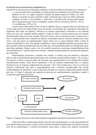 FUNDAMENTOS DA PSICOLOGIA EXPERIMENTAL                                                                        3
introduzido na sala em que era alimentado, mediante a visão da comida ou do homem que o alimentava.
        (...) uma secreção reflexa semelhante é evocada quando essas substâncias são colocadas a uma
        distância do cão e os órgãos receptores afetados são apenas aqueles do olfato e da visão.
        Mesmo o recipiente no qual o alimento é dado é suficiente para evocar um reflexo alimentar
        completo em todos os seus detalhes; e, além disto, a secreção pode ser provocada mesmo
        pela visão da pessoa que trouxe o recipiente, ou pelo ruído de seus passos. (Pavlov, 1927, p.
        13, em Millenson, 1975, p. 53)
        A partir dessas observações, Pavlov levantou a hipótese de que a resposta reflexa de salivação, que
ocorria antes mesmo da comida chegar à boca do animal, era decorrente das experiências individuais do
organismo. Para testar sua hipótese, utilizou-se do método experimental, verificando se um estímulo
neutro (um som, por exemplo) poderia adquirir o poder de eliciar a mesma resposta que um estímulo
incondicionado eliciava (no caso, comida). Para isso, isolou o cão em uma sala na qual o contato entre o
cão e o experimentador ficava reduzido ao mínimo, controlando assim as variáveis estranhas (tais como
ouvir o som dos passos do experimentador, farejar odores etc.) as quais poderiam afetar o efeito da
variável manipulada (o som). Em seguida, transplantou o ducto da glândula parótida, que produz saliva,
para a parede externa da mandíbula do cão, de modo que a saliva produzida podia ser coletada gota a gota,
num frasco graduado. Depois, expôs o cão, em ocasiões sucessivas, à associação (emparelhamento) dos
dois estímulos (som = estímulo neutro Sn e comida = estímulo incondicionado Si), em intervalos regulares,
por vários dias.
        Posteriormente, apresentou o estímulo som sozinho, e verificou que este produzia a salivação,
após ter sido consistentemente apresentado junto com o estímulo incondicionado (comida = Si), ou seja, o
som passava a eliciar a resposta reflexa de salivação, que originariamente só era eliciada pelo estímulo
incondicionado comida. Assim Pavlov denominou o som de estímulo condicionado (Sc) e a resposta
eliciada por ele, de resposta condicionada (de salivação = Rc). Vale ressaltar que o som só se torna um
estímulo condicionado (Sc) após o emparelhamento com o estímulo incondicionado (Si) comida
(emparelhamento de estímulos), e que a resposta de salivação só é resposta condicionada quando eliciada
pelo som. A Figura 2 apresenta um esquema do processo de condicionamento respondente, usando o
exemplo do experimento de Pavlov.

           1.        Si (carne na boca)                                  Ri (salivar)




           2.         Estímulo neutro (som)




           3.     som         +       carne                                 Ri (salivar)



                        n reforçamentos

                        Estímulo condicionado (som)                          R cond. (salivar)


Figura 2 - Esquema do processo de condicionamento respondente baseado no experimento de Pavlov.

       Temos um reflexo condicionado quando, após uma série de pareamentos, ou seja, apresentações de
um estímulo neutro pouco antes ou junto com um estímulo eliciador incondicionado ou primário (e mesmo
com um já condicionado), o estímulo previamente neutro passa a eliciar uma resposta inicialmente
 