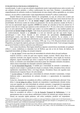 FUNDAMENTOS DA PSICOLOGIA EXPERIMENTAL                                                                                     4
incondicionada. A cada vez que um estímulo originalmente neutro é apresentado pouco antes ou junto com
um estímulo eliciador primário, o reflexo condicionado fica mais forte. Portanto, o procedimento de
emparelhamento de estímulos resulta no fortalecimento de uma relação reflexa aprendida ou, em termos
técnicos, em um reflexo condicionado. Cada emparelhamento fortalece6 o reflexo condicionado.
        Quando falamos de pareamento falamos de contigüidade, ou seja, de colocar dois eventos que
partilhem dimensões próximas no espaço e no tempo. Não queremos dizer que a única forma de fazer um
pareamento seria colocando Si e Sn ao mesmo tempo e pelo mesmo intervalo. Essa seria uma
possibilidade. Há diversos modos de realizar tal pareamento. Em um dos primeiros estudos de Pavlov o
som (sn) era apresentado alguns segundos ANTES da comida ser colocada na boca do animal (si). É
possível variar não só o tempo que separaria os dois estímulos (10, 5, 30, etc.), bem como o momento em
que o sn seria apresentado. No exemplo aqui citado o sn ocorreu antes do si, mas também poderia ser
apresentado ao mesmo tempo ou depois. Cada forma de pareamento produz um efeito diferente na força
do condicionamento. Quando o sn antecede o si (em um intervalo que não seja muito longo), a
aprendizagem é mais eficaz. Quando os dois estímulos são apresentados simultaneamente a
aprendizagem ocorre, mas não tão rápida e fortemente quanto na anterior. Se, no entanto, o sn é
apresentado após o si, a aprendizagem dificilmente ocorre. Portanto, não basta colocar os estímulos juntos
(para uma apresentação mais completa, ver Catania, 1999, cap. 12, p. 214). Há possivelmente uma razão
filogenética, na origem das espécies, para que o mecanismo funcione desse modo. Você consegue imaginar
que possível história evolutiva explicaria essas diferenças?
        Entre outras descobertas, Sherrington identificou algumas características encontradas em qualquer
reflexo e, assim, estabeleceu as chamadas Leis do Reflexo, que são as leis do limiar, da latência, da
magnitude/intensidade, da fadiga, da somação temporal.
        1. Lei do limiar7. Existe uma faixa de intensidade do estímulo abaixo da qual nenhuma
        resposta ocorrerá e acima da qual uma resposta sempre ocorrerá. Dentro dessa faixa as
        respostas ocorrerão com alguma incerteza. Um ponto arbitrário, nessa região de incerteza
        (digamos, aquela intensidade que elicia a resposta 50 por cento das vezes) é chamado de
        limiar, os estímulos com intensidade acima desse ponto são chamados estímulos eliciadores.
        Abaixo dessa intensidade são chamados estímulos subliminares.
        2. Lei da Intensidade-Magnitude. À medida que a intensidade do estímulo é aumentada, a
        resposta ocorre sempre e é graduada em relação ao estímulo. Então, eliciadores fortes eliciam
        rapidamente respondentes fortes e de longa duração. Eliciadores fracos são seguidos mais
        lentamente por respostas fracas e de curta duração.
        3. Lei da Latência. À medida que a intensidade do estímulo eliciador é aumentada, o tempo
        (latência) entre o aparecimento do estímulo eliciador e o aparecimento do respondente
        diminui. (...)
        Certas leis, chamadas leis secundárias do reflexo, codificam uma informação adicional. Uma
        delas é a lei da fadiga do reflexo. Quando um respondente é repetidamente eliciado muitas
        vezes por segundo, por uma intensidade de estímulo constante, a magnitude do respondente
        declina gradualmente, e eventualmente a resposta pode cessar de todo. [...] Passado algum
        tempo sem estimulação, se o estímulo for novamente apresentado, novamente a resposta
        ocorrerá em sua magnitude normal.
        Outra lei secundária do reflexo é a lei da Somação Temporal de Subliminares. [...] se
        apresentarmos dois ou mais desses subliminares [valores do estímulo que estejam abaixo do
        limiar] em sucessão rápida podemos, sob certas condições, produzir um respondente.
6 Pavlov usou originalmente o termo reforço para se referir ao evento que fortalecia a relação entre S e R. Posteriormente, o
termo passou a ser usado mais freqüentemente no Comportamento Operante para designar as conseqüências que se seguem a
uma classe de respostas e que a fortalecem (aumentando sua freqüência).
7 Note que há uma grande variedade individual nesse limiar. Mesmo o próprio indivíduo pode apresentar variação do seu
limiar. Tais variações são agrupadas em torno de uma média, que seria, então, a faixa de sensibilidade de uma determinada
espécie a um determinado estímulo.
 