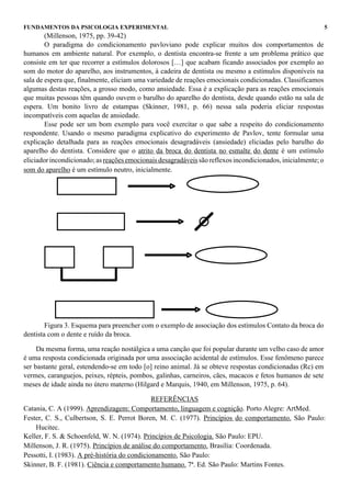 FUNDAMENTOS DA PSICOLOGIA EXPERIMENTAL                                                                        5
        (Millenson, 1975, pp. 39-42)
        O paradigma do condicionamento pavloviano pode explicar muitos dos comportamentos de
humanos em ambiente natural. Por exemplo, o dentista encontra-se frente a um problema prático que
consiste em ter que recorrer a estímulos dolorosos […] que acabam ficando associados por exemplo ao
som do motor do aparelho, aos instrumentos, à cadeira de dentista ou mesmo a estímulos disponíveis na
sala de espera que, finalmente, eliciam uma variedade de reações emocionais condicionadas. Classificamos
algumas destas reações, a grosso modo, como ansiedade. Essa é a explicação para as reações emocionais
que muitas pessoas têm quando ouvem o barulho do aparelho do dentista, desde quando estão na sala de
espera. Um bonito livro de estampas (Skinner, 1981, p. 66) nessa sala poderia eliciar respostas
incompatíveis com aquelas de ansiedade.
        Esse pode ser um bom exemplo para você exercitar o que sabe a respeito do condicionamento
respondente. Usando o mesmo paradigma explicativo do experimento de Pavlov, tente formular uma
explicação detalhada para as reações emocionais desagradáveis (ansiedade) eliciadas pelo barulho do
aparelho do dentista. Considere que o atrito da broca do dentista no esmalte do dente é um estímulo
eliciador incondicionado; as reações emocionais desagradáveis são reflexos incondicionados, inicialmente; o
som do aparelho é um estímulo neutro, inicialmente.




        Figura 3. Esquema para preencher com o exemplo de associação dos estímulos Contato da broca do
dentista com o dente e ruído da broca.

     Da mesma forma, uma reação nostálgica a uma canção que foi popular durante um velho caso de amor
é uma resposta condicionada originada por uma associação acidental de estímulos. Esse fenômeno parece
ser bastante geral, estendendo-se em todo [o] reino animal. Já se obteve respostas condicionadas (Rc) em
vermes, caranguejos, peixes, répteis, pombos, galinhas, carneiros, cães, macacos e fetos humanos de sete
meses de idade ainda no útero materno (Hilgard e Marquis, 1940, em Millenson, 1975, p. 64).

                                               REFERÊNCIAS
Catania, C. A (1999). Aprendizagem: Comportamento, linguagem e cognição. Porto Alegre: ArtMed.
Fester, C. S., Culbertson, S. E. Perrot Boren, M. C. (1977). Princípios do comportamento. São Paulo:
    Hucitec.
Keller, F. S. & Schoenfeld, W. N. (1974). Princípios de Psicologia. São Paulo: EPU.
Millenson, J. R. (1975). Princípios de análise do comportamento. Brasília: Coordenada.
Pessotti, I. (1983). A pré-história do condicionamento. São Paulo:
Skinner, B. F. (1981). Ciência e comportamento humano. 7ª. Ed. São Paulo: Martins Fontes.
 