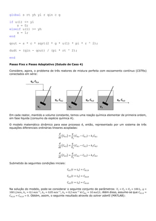 global s rt yh yl r qin c g
if u(1) <= yl
s = 0;
elseif u(1) >= yh
s = 1;
end
qout = s * c * sqrt(2 * g * u(1) * pi * r ^ 2);
dudt = (qin - qout) / (pi * rt ^ 2);
end
Passo Fixo x Passo Adaptativo (Estudo de Caso 4)
Considere, agora, o problema de três reatores de mistura perfeita com escoamento contínuo (CSTRs)
conectados em série:
Em cada reator, mantido a volume constante, temos uma reação química elementar de primeira ordem,
em fase líquida (consumo da espécie química A).
O modelo matemático dinâmico para esse processo é, então, representado por um sistema de três
equações diferenciais ordinárias lineares acopladas:
𝑑
𝑑𝑡
(𝐶𝐴,1) =
𝑞
𝑉1
(𝐶𝐴,𝑒 − 𝐶𝐴,1) − 𝑘1 𝐶𝐴,1
𝑑
𝑑𝑡
(𝐶𝐴,2) =
𝑞
𝑉2
(𝐶𝐴,1 − 𝐶𝐴,2) − 𝑘2 𝐶𝐴,2
𝑑
𝑑𝑡
(𝐶𝐴,3) =
𝑞
𝑉3
(𝐶𝐴,2 − 𝐶𝐴,3) − 𝑘3 𝐶𝐴,3
Submetido às seguintes condições iniciais:
𝐶𝐴,1(𝑡 = 𝑡0) = 𝐶𝐴,1,0
𝐶𝐴,2(𝑡 = 𝑡0) = 𝐶𝐴,2,0
𝐶𝐴,3(𝑡 = 𝑡0) = 𝐶𝐴,3,0
Na solução do modelo, pode-se considerar o seguinte conjunto de parâmetros: 𝑉1 = 𝑉2 = 𝑉3 = 100 𝐿, 𝑞 =
100 𝐿/𝑚𝑖𝑛, 𝑘1 = 0,1 𝑚𝑖𝑛−1
, 𝑘2 = 0,05 𝑚𝑖𝑛−1
, 𝑘3 = 0,2 𝑚𝑖𝑛−1
e 𝐶𝐴,𝑒 = 10 𝑚𝑜𝑙/𝐿. Além disso, assume-se que 𝐶𝐴,1,0 =
𝐶𝐴,2,0 = 𝐶𝐴,3,0 = 0. Obtém, assim, o seguinte resultado através do solver ode45 (MATLAB):
 