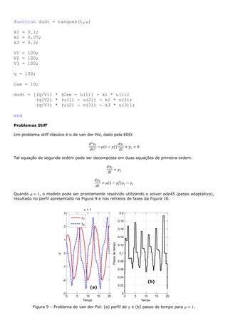 function dudt = tanques(t,u)
k1 = 0.1;
k2 = 0.05;
k3 = 0.2;
V1 = 100;
V2 = 100;
V3 = 100;
q = 100;
Cae = 10;
dudt = [(q/V1) * (Cae - u(1)) - k1 * u(1);
(q/V2) * (u(1) - u(2)) - k2 * u(2);
(q/V3) * (u(2) - u(3)) - k3 * u(3)];
end
Problemas Stiff
Um problema stiff clássico é o de van der Pol, dado pela EDO:
𝑑2
𝑦1
𝑑𝑡2
− 𝜇(1 − 𝑦1
2)
𝑑𝑦1
𝑑𝑡
+ 𝑦1 = 0
Tal equação de segunda ordem pode ser decomposta em duas equações de primeira ordem:
𝑑𝑦1
𝑑𝑡
= 𝑦2
𝑑𝑦2
𝑑𝑡
= 𝜇(1 − 𝑦1
2)𝑦2 − 𝑦1
Quando 𝜇 = 1, o modelo pode ser prontamente resolvido utilizando o solver ode45 (passo adaptativo),
resultado no perfil apresentado na Figura 9 e nos retratos de fases da Figura 10.
Figura 9 – Problema de van der Pol: (a) perfil de 𝑦 e (b) passo de tempo para 𝜇 = 1.
0 5 10 15 20
-3
-2
-1
0
1
2
3
Tempo
y
 = 1
y1
y2
0 5 10 15 20
0
0.02
0.04
0.06
0.08
0.1
0.12
0.14
0.16
0.18
0.2
Tempo
Passodetempo
(a)
(b)
 