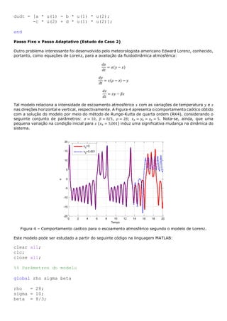 dudt = [a * u(1) - b * u(1) * u(2);
-c * u(2) + d * u(1) * u(2)];
end
Passo Fixo x Passo Adaptativo (Estudo de Caso 2)
Outro problema interessante foi desenvolvido pelo meteorologista americano Edward Lorenz, conhecido,
portanto, como equações de Lorenz, para a avaliação da fluidodinâmica atmosférica:
𝑑𝑥
𝑑𝑡
= 𝜎(𝑦 − 𝑥)
𝑑𝑦
𝑑𝑡
= 𝑥(𝜌 − 𝑧) − 𝑦
𝑑𝑧
𝑑𝑡
= 𝑥𝑦 − 𝛽𝑧
Tal modelo relaciona a intensidade de escoamento atmosférico 𝑥 com as variações de temperatura 𝑦 e 𝑧
nas direções horizontal e vertical, respectivamente. A Figura 4 apresenta o comportamento caótico obtido
com a solução do modelo por meio do método de Runge-Kutta de quarta ordem (RK4), considerando o
seguinte conjunto de parâmetros: 𝜎 = 10, 𝛽 = 8/3, 𝜌 = 28; 𝑥0 = 𝑦0 = 𝑧0 = 5. Nota-se, ainda, que uma
pequena variação na condição inicial para 𝑥 (𝑥0 = 5,001) induz uma significativa mudança na dinâmica do
sistema.
Figura 4 – Comportamento caótico para o escoamento atmosférico segundo o modelo de Lorenz.
Este modelo pode ser estudado a partir do seguinte código na linguagem MATLAB:
clear all;
clc;
close all;
%% Parâmetros do modelo
global rho sigma beta
rho = 28;
sigma = 10;
beta = 8/3;
0 2 4 6 8 10 12 14 16 18 20
-20
-15
-10
-5
0
5
10
15
20
Tempo
x
x0
=5
x0
=5.001
 