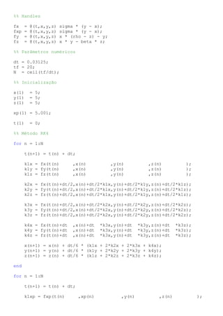 %% Handles
fx = @(t,x,y,z) sigma * (y - x);
fxp = @(t,x,y,z) sigma * (y - x);
fy = @(t,x,y,z) x * (rho - z) - y;
fz = @(t,x,y,z) x * y - beta * z;
%% Parâmetros numéricos
dt = 0.03125;
tf = 20;
N = ceil(tf/dt);
%% Inicialização
x(1) = 5;
y(1) = 5;
z(1) = 5;
xp(1) = 5.001;
t(1) = 0;
%% Método RK4
for n = 1:N
t(n+1) = t(n) + dt;
k1x = fx(t(n) ,x(n) ,y(n) ,z(n) );
k1y = fy(t(n) ,x(n) ,y(n) ,z(n) );
k1z = fz(t(n) ,x(n) ,y(n) ,z(n) );
k2x = fx(t(n)+dt/2,x(n)+dt/2*k1x,y(n)+dt/2*k1y,z(n)+dt/2*k1z);
k2y = fy(t(n)+dt/2,x(n)+dt/2*k1x,y(n)+dt/2*k1y,z(n)+dt/2*k1z);
k2z = fz(t(n)+dt/2,x(n)+dt/2*k1x,y(n)+dt/2*k1y,z(n)+dt/2*k1z);
k3x = fx(t(n)+dt/2,x(n)+dt/2*k2x,y(n)+dt/2*k2y,z(n)+dt/2*k2z);
k3y = fy(t(n)+dt/2,x(n)+dt/2*k2x,y(n)+dt/2*k2y,z(n)+dt/2*k2z);
k3z = fz(t(n)+dt/2,x(n)+dt/2*k2x,y(n)+dt/2*k2y,z(n)+dt/2*k2z);
k4x = fx(t(n)+dt ,x(n)+dt *k3x,y(n)+dt *k3y,z(n)+dt *k3z);
k4y = fy(t(n)+dt ,x(n)+dt *k3x,y(n)+dt *k3y,z(n)+dt *k3z);
k4z = fz(t(n)+dt ,x(n)+dt *k3x,y(n)+dt *k3y,z(n)+dt *k3z);
x(n+1) = x(n) + dt/6 * (k1x + 2*k2x + 2*k3x + k4x);
y(n+1) = y(n) + dt/6 * (k1y + 2*k2y + 2*k3y + k4y);
z(n+1) = z(n) + dt/6 * (k1z + 2*k2z + 2*k3z + k4z);
end
for n = 1:N
t(n+1) = t(n) + dt;
k1xp = fxp(t(n) ,xp(n) ,y(n) ,z(n) );
 
