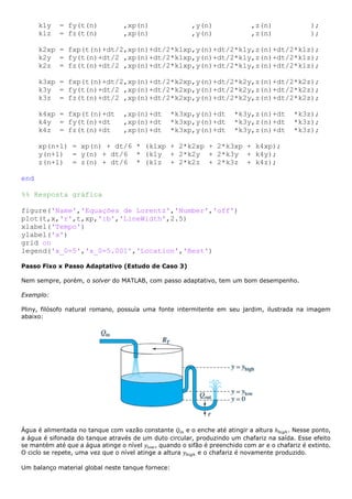 k1y = fy(t(n) ,xp(n) ,y(n) ,z(n) );
k1z = fz(t(n) ,xp(n) ,y(n) ,z(n) );
k2xp = fxp(t(n)+dt/2,xp(n)+dt/2*k1xp,y(n)+dt/2*k1y,z(n)+dt/2*k1z);
k2y = fy(t(n)+dt/2 ,xp(n)+dt/2*k1xp,y(n)+dt/2*k1y,z(n)+dt/2*k1z);
k2z = fz(t(n)+dt/2 ,xp(n)+dt/2*k1xp,y(n)+dt/2*k1y,z(n)+dt/2*k1z);
k3xp = fxp(t(n)+dt/2,xp(n)+dt/2*k2xp,y(n)+dt/2*k2y,z(n)+dt/2*k2z);
k3y = fy(t(n)+dt/2 ,xp(n)+dt/2*k2xp,y(n)+dt/2*k2y,z(n)+dt/2*k2z);
k3z = fz(t(n)+dt/2 ,xp(n)+dt/2*k2xp,y(n)+dt/2*k2y,z(n)+dt/2*k2z);
k4xp = fxp(t(n)+dt ,xp(n)+dt *k3xp,y(n)+dt *k3y,z(n)+dt *k3z);
k4y = fy(t(n)+dt ,xp(n)+dt *k3xp,y(n)+dt *k3y,z(n)+dt *k3z);
k4z = fz(t(n)+dt ,xp(n)+dt *k3xp,y(n)+dt *k3y,z(n)+dt *k3z);
xp(n+1) = xp(n) + dt/6 * (k1xp + 2*k2xp + 2*k3xp + k4xp);
y(n+1) = y(n) + dt/6 * (k1y + 2*k2y + 2*k3y + k4y);
z(n+1) = z(n) + dt/6 * (k1z + 2*k2z + 2*k3z + k4z);
end
%% Resposta gráfica
figure('Name','Equações de Lorentz','Number','off')
plot(t,x,'r',t,xp,':b','LineWidth',2.5)
xlabel('Tempo')
ylabel('x')
grid on
legend('x_0=5','x_0=5.001','Location','Best')
Passo Fixo x Passo Adaptativo (Estudo de Caso 3)
Nem sempre, porém, o solver do MATLAB, com passo adaptativo, tem um bom desempenho.
Exemplo:
Pliny, filósofo natural romano, possuía uma fonte intermitente em seu jardim, ilustrada na imagem
abaixo:
Água é alimentada no tanque com vazão constante 𝑄𝑖𝑛 e o enche até atingir a altura ℎℎ𝑖𝑔ℎ. Nesse ponto,
a água é sifonada do tanque através de um duto circular, produzindo um chafariz na saída. Esse efeito
se mantém até que a água atinge o nível 𝑦𝑙𝑜𝑤, quando o sifão é preenchido com ar e o chafariz é extinto.
O ciclo se repete, uma vez que o nível atinge a altura 𝑦ℎ𝑖𝑔ℎ e o chafariz é novamente produzido.
Um balanço material global neste tanque fornece:
 