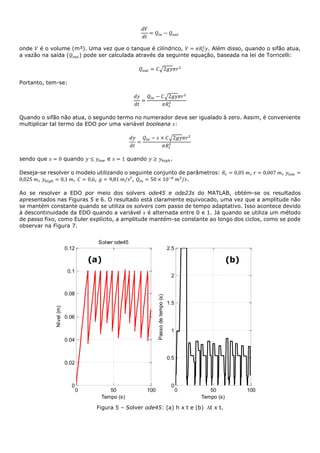 𝑑𝑉
𝑑𝑡
= 𝑄𝑖𝑛 − 𝑄 𝑜𝑢𝑡
onde 𝑉 é o volume (m³). Uma vez que o tanque é cilíndrico, 𝑉 = 𝜋𝑅𝑡
2
𝑦. Além disso, quando o sifão atua,
a vazão na saída (𝑄 𝑜𝑢𝑡) pode ser calculada através da seguinte equação, baseada na lei de Torricelli:
𝑄 𝑜𝑢𝑡 = 𝐶√2𝑔𝑦𝜋𝑟2
Portanto, tem-se:
𝑑𝑦
𝑑𝑡
=
𝑄𝑖𝑛 − 𝐶√2𝑔𝑦𝜋𝑟2
𝜋𝑅𝑡
2
Quando o sifão não atua, o segundo termo no numerador deve ser igualado à zero. Assim, é conveniente
multiplicar tal termo da EDO por uma variável booleana 𝑠:
𝑑𝑦
𝑑𝑡
=
𝑄𝑖𝑛 − 𝑠 × 𝐶√2𝑔𝑦𝜋𝑟2
𝜋𝑅𝑡
2
sendo que 𝑠 = 0 quando 𝑦 ≤ 𝑦𝑙𝑜𝑤 e 𝑠 = 1 quando 𝑦 ≥ 𝑦ℎ𝑖𝑔ℎ.
Deseja-se resolver o modelo utilizando o seguinte conjunto de parâmetros: 𝑅𝑡 = 0,05 𝑚, 𝑟 = 0,007 𝑚, 𝑦𝑙𝑜𝑤 =
0,025 𝑚, 𝑦ℎ𝑖𝑔ℎ = 0,1 𝑚, 𝐶 = 0,6, 𝑔 = 9,81 𝑚/𝑠², 𝑄𝑖𝑛 = 50 × 10−6
𝑚3
/𝑠.
Ao se resolver a EDO por meio dos solvers ode45 e ode23s do MATLAB, obtém-se os resultados
apresentados nas Figuras 5 e 6. O resultado está claramente equivocado, uma vez que a amplitude não
se mantém constante quando se utiliza os solvers com passo de tempo adaptativo. Isso acontece devido
à descontinuidade da EDO quando a variável 𝑠 é alternada entre 0 e 1. Já quando se utiliza um método
de passo fixo, como Euler explícito, a amplitude mantém-se constante ao longo dos ciclos, como se pode
observar na Figura 7.
Figura 5 – Solver ode45: (a) h x t e (b) t x t.
0 50 100
0
0.02
0.04
0.06
0.08
0.1
0.12
Solver ode45
Tempo (s)
Nível(m)
0 50 100
0
0.5
1
1.5
2
2.5
Tempo (s)
Passodetempo(s)
(a) (b)
 