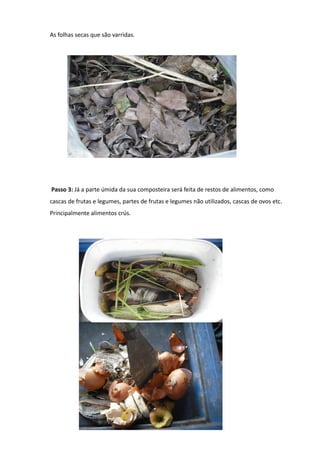 As folhas secas que são varridas.




Passo 3: Já a parte úmida da sua composteira será feita de restos de alimentos, como
cascas de frutas e legumes, partes de frutas e legumes não utilizados, cascas de ovos etc.
Principalmente alimentos crús.
 
