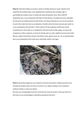 Passo 4: Corte bem todos os insumos, tanto os úmidos quanto os secos. Quanto mais
superfície de contato existir, mais rapidamente as bactérias vão conseguir agir. A
quantidade de resíduos secos e úmidos de cada composteira varia. Mas é MUITO
importante que a sua composteira não fique úmida demais, isso pode acarretar a geração
de chorume (um líquido preto de odor forte), mas fique tranquilo (a), isso só vai acontecer
se você não cuidar bem da sua composteira. Existem várias técnicas manuais para saber se
a sua composteira está indo bem. Tente colocar 1/3 de composto úmido para 2/3 de
composto seco. Para saber se a composteira não está muito úmida, pegue um pouco do
composto na mão e esprema, se escorrer líquido pela sua mão, significa que ela está úmida
demais, então é necessário colocar mais folhas secas, galhos secos etc. Já, se você perceber
que a sua composteira está muito seca, você pode molhar com água.




Passo 5: Você deve organizar seus resíduos em forma de lasanha. Coloque primeiro uma
camada de resíduos secos, de mais ou menos 3 cm. Depois coloque uma camada de
resíduos úmidos. E assim por diante.
Para que sua compostagem funcione, você precisa revirá-la sempre. Para que entre ar e
não ocorra uma compostagem anaeróbica que gerará chorume.
 