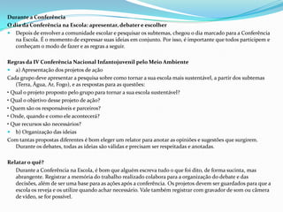 Durante a Conferência
O dia da Conferência na Escola: apresentar, debater e escolher
 Depois de envolver a comunidade escolar e pesquisar os subtemas, chegou o dia marcado para a Conferência
na Escola. É o momento de expressar suas ideias em conjunto. Por isso, é importante que todos participem e
conheçam o modo de fazer e as regras a seguir.
Regras da IV Conferência Nacional Infantojuvenil pelo Meio Ambiente
 a) Apresentação dos projetos de ação
Cada grupo deve apresentar a pesquisa sobre como tornar a sua escola mais sustentável, a partir dos subtemas
(Terra, Água, Ar, Fogo), e as respostas para as questões:
• Qual o projeto proposto pelo grupo para tornar a sua escola sustentável?
• Qual o objetivo desse projeto de ação?
• Quem são os responsáveis e parceiros?
• Onde, quando e como ele acontecerá?
• Que recursos são necessários?
 b) Organização das ideias
Com tantas propostas diferentes é bom eleger um relator para anotar as opiniões e sugestões que surgirem.
Durante os debates, todas as ideias são válidas e precisam ser respeitadas e anotadas.
Relatar o quê?
Durante a Conferência na Escola, é bom que alguém escreva tudo o que foi dito, de forma sucinta, mas
abrangente. Registrar a memória do trabalho realizado colabora para a organização do debate e das
decisões, além de ser uma base para as ações após a conferência. Os projetos devem ser guardados para que a
escola os reveja e os utilize quando achar necessário. Vale também registrar com gravador de som ou câmera
de vídeo, se for possível.
 