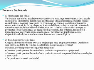 Durante a Conferência
 c) Priorização das ideias
Vai indicar por onde a escola pretende começar a mudança para se tornar uma escola
sustentável. Importante deixar claro que todas as ideias expostas são válidas e serão
consideradas, mas será necessário eleger uma delas como a iniciativa pela qual se
começará a transição da escola para a sustentabilidade; enfatizar que não se trata de
uma competição pelas melhores ideias, mas um trabalho colaborativo em que as
propostas serão examinadas de acordo com determinados critérios, tais como: a
importância e a urgência para a escola, maior facilidade de implementação e
disponibilidade de recursos humanos, financeiros e tecnológicos.
 d) Escolha do projeto de ação
Chegou a hora de defender e votar o projeto que cada grupo apresentou. Qual deles
será escrito na folha de registro e cadastrado no site da conferência?
Para isso, deve responder às seguintes perguntas:
• Como os participantes da conferência poderão se apropriar da proposta?
• Como os participantes da conferência poderão assumir responsabilidades em relação
a essa ação?
• De que forma ela será realizada?
 