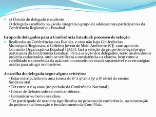  e) Eleição do delegado e suplente
O delegado escolhido na escola integrará o grupo de adolescentes participantes da
Conferência Regional ou Estadual
Grupo de delegados para a Conferência Estadual: processo de seleção
 Realizadas as Conferências nas Escolas, e caso não haja Conferências
Municipais/Regionais, o Coletivo Jovem de Meio Ambiente (CJ), com apoio da
Comissão Organizadora Estadual (COE), fará a seleção do grupo de delegados que
participará da Conferência Estadual. Para a seleção dos delegados, serão analisados os
projetos cadastrados, onde se verificará a consistência e a clareza, bem como a
viabilidade e a coerência da ação com o conceito de escola sustentável e as estratégias
usadas para atingir os objetivos.
A escolha do delegado segue alguns critérios:
• Estar matriculado em uma turma de 6º a 9º ano (5ª a 8ª série) do ensino
fundamental.
• Ter entre 11 e 14 anos (no período da Conferência Nacional).
• Gostar de debates sobre o meio ambiente.
• Comunicar-se bem e ser claro.
• Ter participado de maneira significativa no processo da conferência, na construção
do projeto e na formação e fortalecimento da Com-Vida.
 