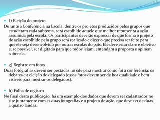  f) Eleição do projeto
Durante a Conferência na Escola, dentre os projetos produzidos pelos grupos que
estudaram cada subtema, será escolhido aquele que melhor representa a ação
assumida pela escola. Os participantes deverão expressar de que forma o projeto
de ação escolhido pelo grupo será realizado e dizer o que precisa ser feito para
que ele seja desenvolvido por outras escolas do país. Ele deve estar claro e objetivo
e, se possível, ser digitado para que todos leiam, entendam a proposta e opinem
sobre ela.
 g) Registro em fotos
Duas fotografias devem ser postadas no site para mostrar como foi a conferência: os
debates e a eleição do delegado (essas fotos devem ser de boa qualidade e bem
visíveis para mostrar os delegados).
 h) Folha de registro
No final desta publicação, há um exemplo dos dados que devem ser cadastrados no
site juntamente com as duas fotografias e o projeto de ação, que deve ter de duas
a quatro laudas.
 