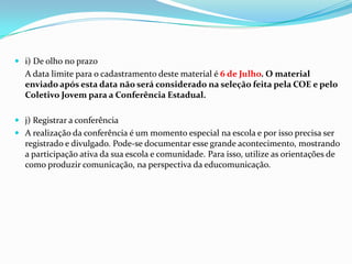  i) De olho no prazo
A data limite para o cadastramento deste material é 6 de Julho. O material
enviado após esta data não será considerado na seleção feita pela COE e pelo
Coletivo Jovem para a Conferência Estadual.
 j) Registrar a conferência
 A realização da conferência é um momento especial na escola e por isso precisa ser
registrado e divulgado. Pode-se documentar esse grande acontecimento, mostrando
a participação ativa da sua escola e comunidade. Para isso, utilize as orientações de
como produzir comunicação, na perspectiva da educomunicação.
 