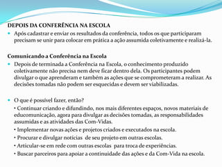 DEPOIS DA CONFERÊNCIA NA ESCOLA
 Após cadastrar e enviar os resultados da conferência, todos os que participaram
precisam se unir para colocar em prática a ação assumida coletivamente e realizá-la.
Comunicando a Conferência na Escola
 Depois de terminada a Conferência na Escola, o conhecimento produzido
coletivamente não precisa nem deve ficar dentro dela. Os participantes podem
divulgar o que aprenderam e também as ações que se comprometeram a realizar. As
decisões tomadas não podem ser esquecidas e devem ser viabilizadas.
 O que é possível fazer, então?
• Continuar criando e difundindo, nos mais diferentes espaços, novos materiais de
educomunicação, agora para divulgar as decisões tomadas, as responsabilidades
assumidas e as atividades das Com-Vidas.
• Implementar novas ações e projetos criados e executados na escola.
• Procurar e divulgar notícias de seu projeto em outras escolas.
• Articular-se em rede com outras escolas para troca de experiências.
• Buscar parceiros para apoiar a continuidade das ações e da Com-Vida na escola.
 