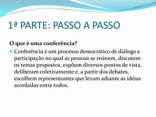 1ª PARTE: PASSO A PASSO
O que é uma conferência?
 Conferência é um processo democrático de diálogo e
participação no qual as pessoas se reúnem, discutem
os temas propostos, expõem diversos pontos de vista,
deliberam coletivamente e, a partir dos debates,
escolhem representantes que levam adiante as idéias
acordadas entre todos.
 