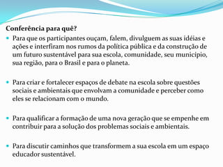 Conferência para quê?
 Para que os participantes ouçam, falem, divulguem as suas idéias e
ações e interfiram nos rumos da política pública e da construção de
um futuro sustentável para sua escola, comunidade, seu município,
sua região, para o Brasil e para o planeta.
 Para criar e fortalecer espaços de debate na escola sobre questões
sociais e ambientais que envolvam a comunidade e perceber como
eles se relacionam com o mundo.
 Para qualificar a formação de uma nova geração que se empenhe em
contribuir para a solução dos problemas sociais e ambientais.
 Para discutir caminhos que transformem a sua escola em um espaço
educador sustentável.
 