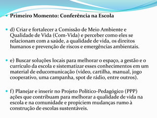  Primeiro Momento: Conferência na Escola
 d) Criar e fortalecer a Comissão de Meio Ambiente e
Qualidade de Vida (Com-Vida) e perceber como eles se
relacionam com a saúde, a qualidade de vida, os direitos
humanos e prevenção de riscos e emergências ambientais.
 e) Buscar soluções locais para melhorar o espaço, a gestão e o
currículo da escola e sistematizar esses conhecimentos em um
material de educomunicação (vídeo, cartilha, manual, jogo
cooperativo, uma campanha, spot de rádio, entre outros).
 f) Planejar e inserir no Projeto Político-Pedagógico (PPP)
ações que contribuam para melhorar a qualidade de vida na
escola e na comunidade e propiciem mudanças rumo à
construção de escolas sustentáveis.
 