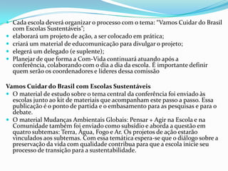  Cada escola deverá organizar o processo com o tema: “Vamos Cuidar do Brasil
com Escolas Sustentáveis”;
 elaborará um projeto de ação, a ser colocado em prática;
 criará um material de educomunicação para divulgar o projeto;
 elegerá um delegado (e suplente);
 Planejar de que forma a Com-Vida continuará atuando após a
conferência, colaborando com o dia a dia da escola. É importante definir
quem serão os coordenadores e líderes dessa comissão
Vamos Cuidar do Brasil com Escolas Sustentáveis
 O material de estudo sobre o tema central da conferência foi enviado às
escolas junto ao kit de materiais que acompanham este passo a passo. Essa
publicação é o ponto de partida e o embasamento para as pesquisas e para o
debate.
 O material Mudanças Ambientais Globais: Pensar + Agir na Escola e na
Comunidade também foi enviado como subsídio e aborda a questão em
quatro subtemas: Terra, Água, Fogo e Ar. Os projetos de ação estarão
vinculados aos subtemas. Com essa temática espera-se que o diálogo sobre a
preservação da vida com qualidade contribua para que a escola inicie seu
processo de transição para a sustentabilidade.
 