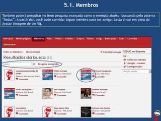 5.1. Membros
Também poderá pesquisar no item pesquisa avançada como o exemplo abaixo, buscando pela palavra
“Seduc”. A partir daí, você pode convidar algum membro para ser amigo, basta clicar em cima do
Avatar (imagem de perfil).
 