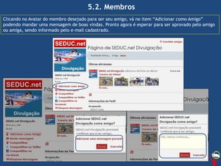 5.2. Membros
Clicando no Avatar do membro desejado para ser seu amigo, vá no item “Adicionar como Amigo”
podendo mandar uma mensagem de boas vindas. Pronto agora é esperar para ser aprovado pelo amigo
ou amiga, sendo informado pelo e-mail cadastrado.
 