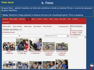 6. Fotos
No guia fotos, poderá visualizar as fotos dos membros e tendo os mesmos filtros e recurso de pesquisa
do guia *Membros.
* Guias: Membros a blogs possuem a mesma estrutura de visualização geral, filtro e pesquisa.
Visão Geral
 