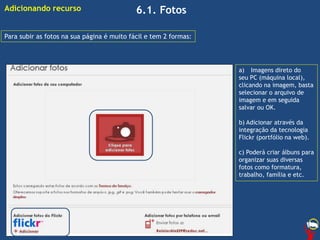 6.1. Fotos
Para subir as fotos na sua página é muito fácil e tem 2 formas:
a) Imagens direto do
seu PC (máquina local),
clicando na imagem, basta
selecionar o arquivo de
imagem e em seguida
salvar ou OK.
b) Adicionar através da
integração da tecnologia
Flickr (portfólio na web).
c) Poderá criar álbuns para
organizar suas diversas
fotos como formatura,
trabalho, família e etc.
Adicionando recurso
 